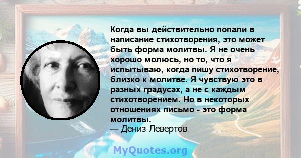 Когда вы действительно попали в написание стихотворения, это может быть форма молитвы. Я не очень хорошо молюсь, но то, что я испытываю, когда пишу стихотворение, близко к молитве. Я чувствую это в разных градусах, а не 