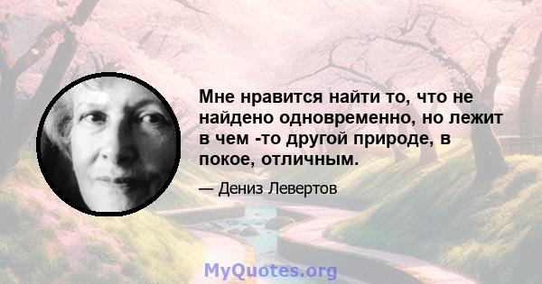 Мне нравится найти то, что не найдено одновременно, но лежит в чем -то другой природе, в покое, отличным.