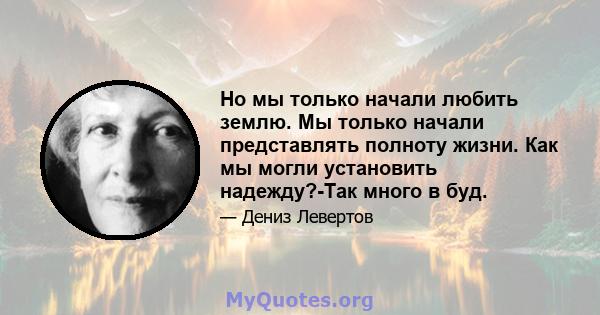 Но мы только начали любить землю. Мы только начали представлять полноту жизни. Как мы могли установить надежду?-Так много в буд.