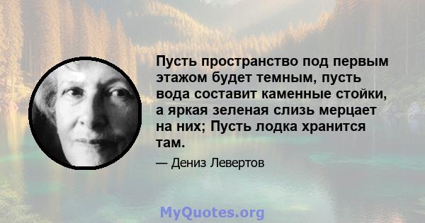 Пусть пространство под первым этажом будет темным, пусть вода составит каменные стойки, а яркая зеленая слизь мерцает на них; Пусть лодка хранится там.