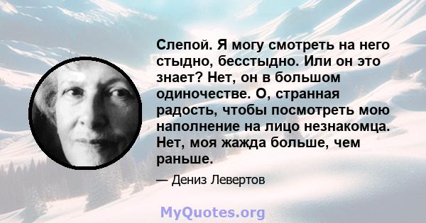 Слепой. Я могу смотреть на него стыдно, бесстыдно. Или он это знает? Нет, он в большом одиночестве. О, странная радость, чтобы посмотреть мою наполнение на лицо незнакомца. Нет, моя жажда больше, чем раньше.