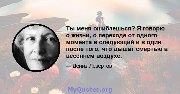 Ты меня ошибаешься? Я говорю о жизни, о переходе от одного момента в следующий и в один после того, что дышат смертью в весеннем воздухе.