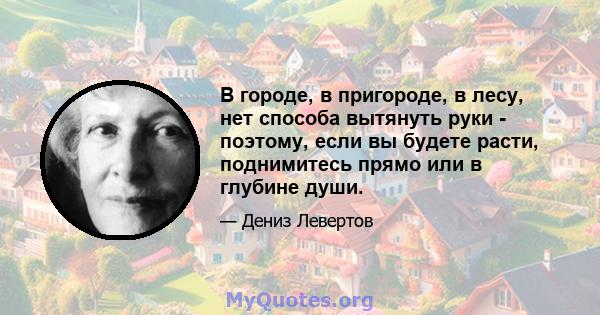 В городе, в пригороде, в лесу, нет способа вытянуть руки - поэтому, если вы будете расти, поднимитесь прямо или в глубине души.