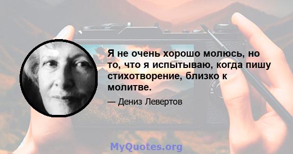 Я не очень хорошо молюсь, но то, что я испытываю, когда пишу стихотворение, близко к молитве.