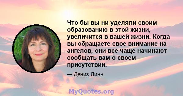 Что бы вы ни уделяли своим образованию в этой жизни, увеличится в вашей жизни. Когда вы обращаете свое внимание на ангелов, они все чаще начинают сообщать вам о своем присутствии.