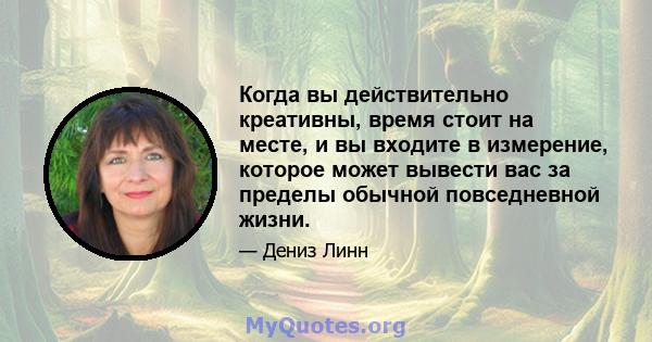 Когда вы действительно креативны, время стоит на месте, и вы входите в измерение, которое может вывести вас за пределы обычной повседневной жизни.