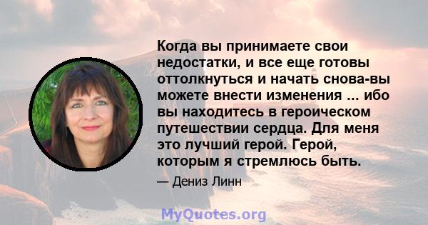 Когда вы принимаете свои недостатки, и все еще готовы оттолкнуться и начать снова-вы можете внести изменения ... ибо вы находитесь в героическом путешествии сердца. Для меня это лучший герой. Герой, которым я стремлюсь