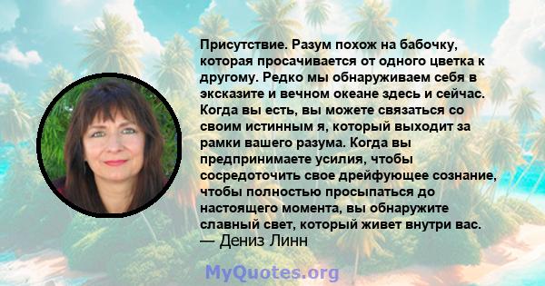 Присутствие. Разум похож на бабочку, которая просачивается от одного цветка к другому. Редко мы обнаруживаем себя в эксказите и вечном океане здесь и сейчас. Когда вы есть, вы можете связаться со своим истинным я,