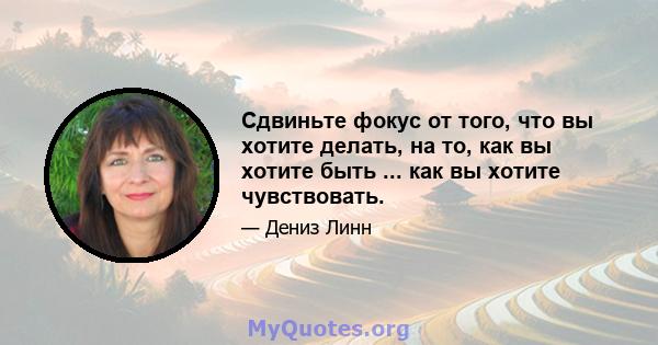 Сдвиньте фокус от того, что вы хотите делать, на то, как вы хотите быть ... как вы хотите чувствовать.