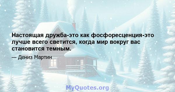 Настоящая дружба-это как фосфоресценция-это лучше всего светится, когда мир вокруг вас становится темным.