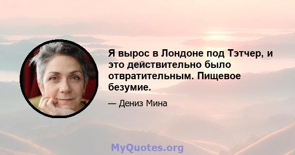 Я вырос в Лондоне под Тэтчер, и это действительно было отвратительным. Пищевое безумие.