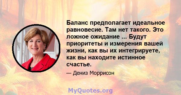 Баланс предполагает идеальное равновесие. Там нет такого. Это ложное ожидание ... Будут приоритеты и измерения вашей жизни, как вы их интегрируете, как вы находите истинное счастье.