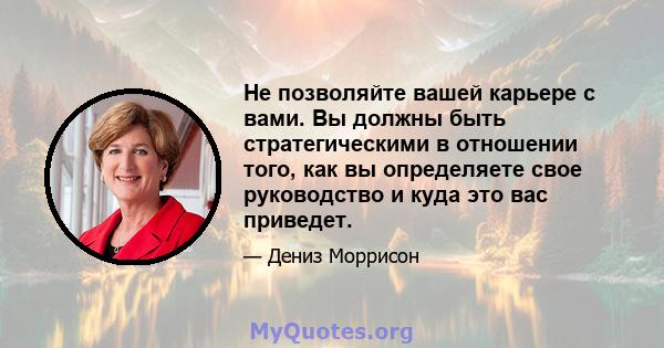 Не позволяйте вашей карьере с вами. Вы должны быть стратегическими в отношении того, как вы определяете свое руководство и куда это вас приведет.