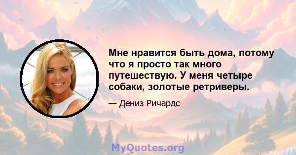 Мне нравится быть дома, потому что я просто так много путешествую. У меня четыре собаки, золотые ретриверы.