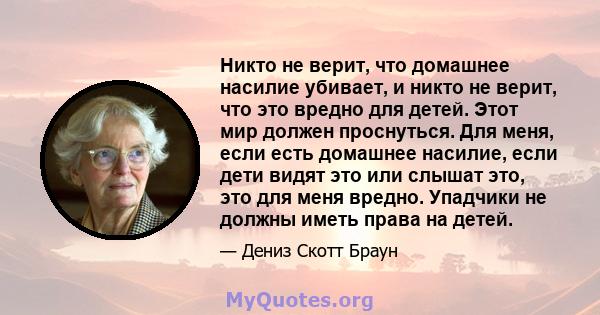 Никто не верит, что домашнее насилие убивает, и никто не верит, что это вредно для детей. Этот мир должен проснуться. Для меня, если есть домашнее насилие, если дети видят это или слышат это, это для меня вредно.