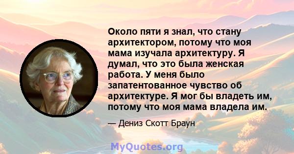 Около пяти я знал, что стану архитектором, потому что моя мама изучала архитектуру. Я думал, что это была женская работа. У меня было запатентованное чувство об архитектуре. Я мог бы владеть им, потому что моя мама