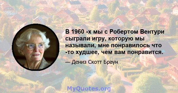 В 1960 -х мы с Робертом Вентури сыграли игру, которую мы называли, мне понравилось что -то худшее, чем вам понравится.