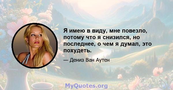 Я имею в виду, мне повезло, потому что я снизился, но последнее, о чем я думал, это похудеть.