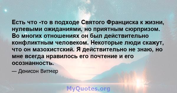 Есть что -то в подходе Святого Франциска к жизни, нулевыми ожиданиями, но приятным сюрпризом. Во многих отношениях он был действительно конфликтным человеком. Некоторые люди скажут, что он мазохистский. Я действительно