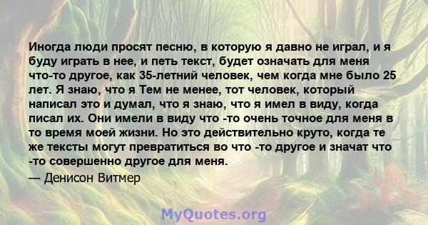 Иногда люди просят песню, в которую я давно не играл, и я буду играть в нее, и петь текст, будет означать для меня что-то другое, как 35-летний человек, чем когда мне было 25 лет. Я знаю, что я Тем не менее, тот