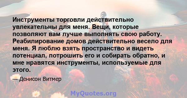 Инструменты торговли действительно увлекательны для меня. Вещи, которые позволяют вам лучше выполнять свою работу. Реабилирование домов действительно весело для меня. Я люблю взять пространство и видеть потенциал,