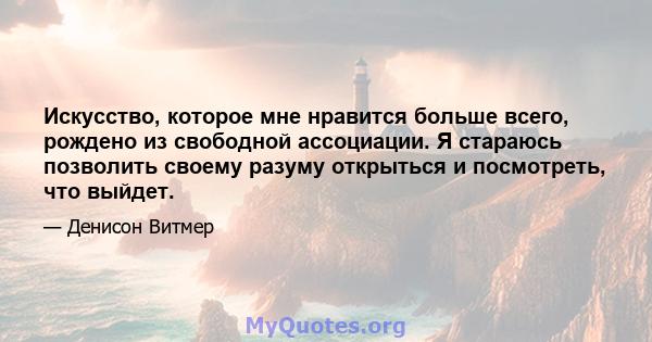 Искусство, которое мне нравится больше всего, рождено из свободной ассоциации. Я стараюсь позволить своему разуму открыться и посмотреть, что выйдет.