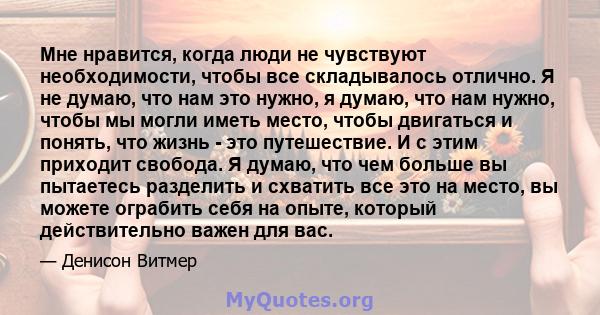 Мне нравится, когда люди не чувствуют необходимости, чтобы все складывалось отлично. Я не думаю, что нам это нужно, я думаю, что нам нужно, чтобы мы могли иметь место, чтобы двигаться и понять, что жизнь - это