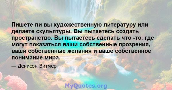 Пишете ли вы художественную литературу или делаете скульптуры. Вы пытаетесь создать пространство. Вы пытаетесь сделать что -то, где могут показаться ваши собственные прозрения, ваши собственные желания и ваше