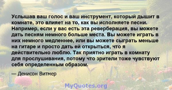 Услышав ваш голос и ваш инструмент, который дышит в комнате, это влияет на то, как вы исполняете песни. Например, если у вас есть эта реверберация, вы можете дать песням немного больше места. Вы можете играть в них