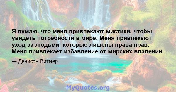 Я думаю, что меня привлекают мистики, чтобы увидеть потребности в мире. Меня привлекают уход за людьми, которые лишены права прав. Меня привлекает избавление от мирских владений.