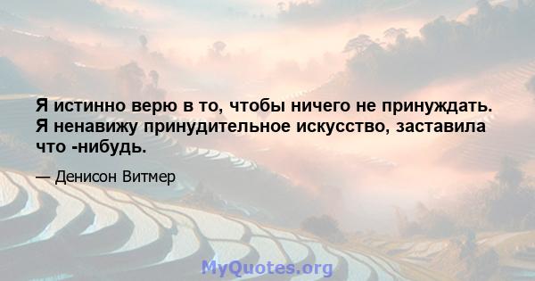 Я истинно верю в то, чтобы ничего не принуждать. Я ненавижу принудительное искусство, заставила что -нибудь.