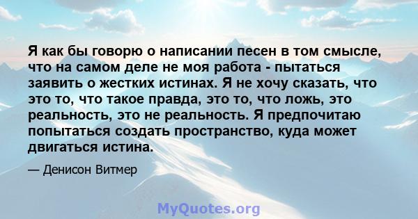 Я как бы говорю о написании песен в том смысле, что на самом деле не моя работа - пытаться заявить о жестких истинах. Я не хочу сказать, что это то, что такое правда, это то, что ложь, это реальность, это не реальность. 