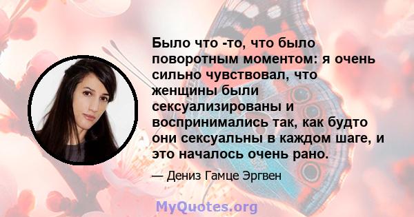 Было что -то, что было поворотным моментом: я очень сильно чувствовал, что женщины были сексуализированы и воспринимались так, как будто они сексуальны в каждом шаге, и это началось очень рано.