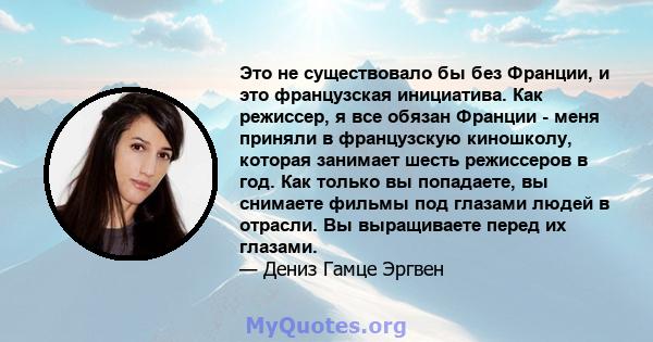 Это не существовало бы без Франции, и это французская инициатива. Как режиссер, я все обязан Франции - меня приняли в французскую киношколу, которая занимает шесть режиссеров в год. Как только вы попадаете, вы снимаете