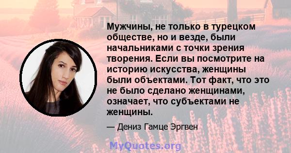 Мужчины, не только в турецком обществе, но и везде, были начальниками с точки зрения творения. Если вы посмотрите на историю искусства, женщины были объектами. Тот факт, что это не было сделано женщинами, означает, что