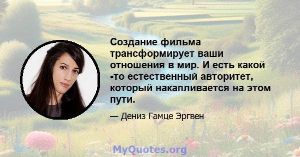 Создание фильма трансформирует ваши отношения в мир. И есть какой -то естественный авторитет, который накапливается на этом пути.