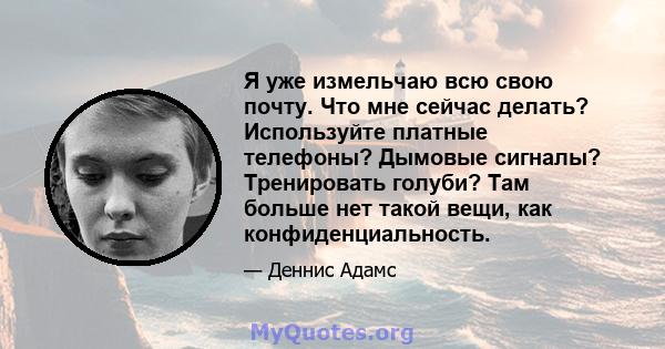 Я уже измельчаю всю свою почту. Что мне сейчас делать? Используйте платные телефоны? Дымовые сигналы? Тренировать голуби? Там больше нет такой вещи, как конфиденциальность.