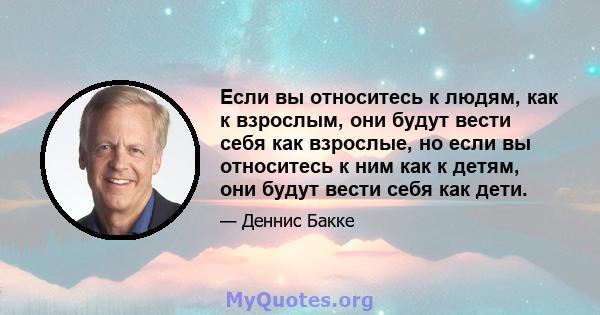 Если вы относитесь к людям, как к взрослым, они будут вести себя как взрослые, но если вы относитесь к ним как к детям, они будут вести себя как дети.