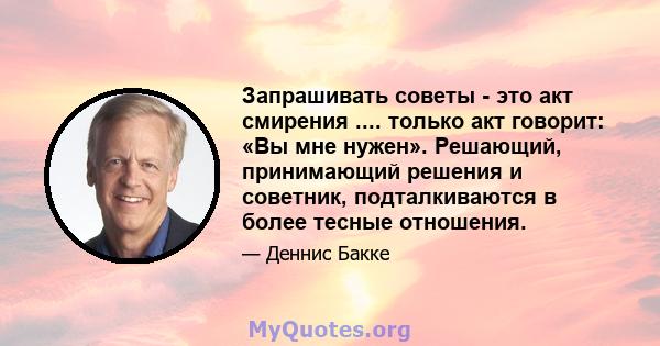 Запрашивать советы - это акт смирения .... только акт говорит: «Вы мне нужен». Решающий, принимающий решения и советник, подталкиваются в более тесные отношения.