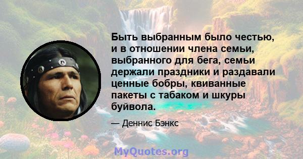 Быть выбранным было честью, и в отношении члена семьи, выбранного для бега, семьи держали праздники и раздавали ценные бобры, квиванные пакеты с табаком и шкуры буйвола.