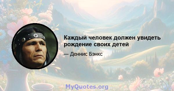 Каждый человек должен увидеть рождение своих детей