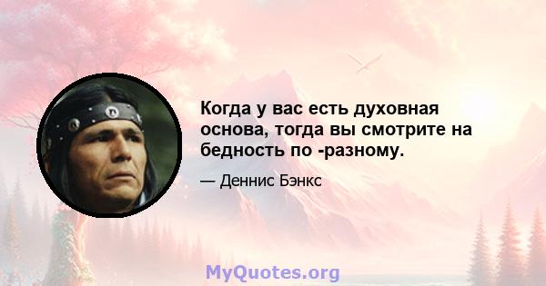 Когда у вас есть духовная основа, тогда вы смотрите на бедность по -разному.