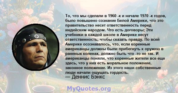 То, что мы сделали в 1960 -х и начале 1970 -х годов, было повышено сознание Белой Америки, что это правительство несет ответственность перед индийским народом. Что есть договоры; Эти учебники в каждой школе в Америке