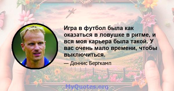 Игра в футбол была как оказаться в ловушке в ритме, и вся моя карьера была такой. У вас очень мало времени, чтобы выключиться.