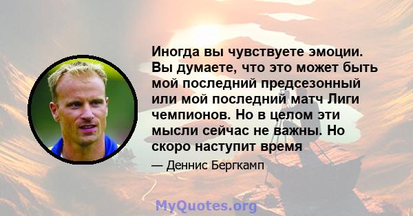 Иногда вы чувствуете эмоции. Вы думаете, что это может быть мой последний предсезонный или мой последний матч Лиги чемпионов. Но в целом эти мысли сейчас не важны. Но скоро наступит время