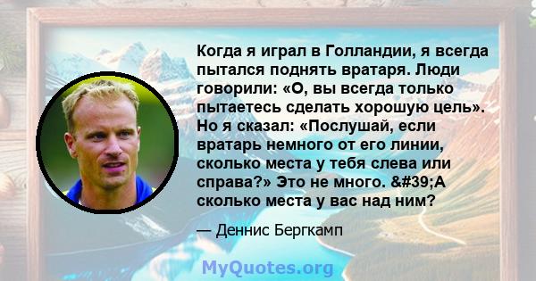 Когда я играл в Голландии, я всегда пытался поднять вратаря. Люди говорили: «О, вы всегда только пытаетесь сделать хорошую цель». Но я сказал: «Послушай, если вратарь немного от его линии, сколько места у тебя слева или 