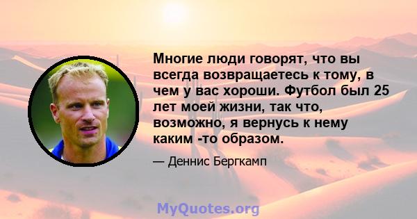 Многие люди говорят, что вы всегда возвращаетесь к тому, в чем у вас хороши. Футбол был 25 лет моей жизни, так что, возможно, я вернусь к нему каким -то образом.