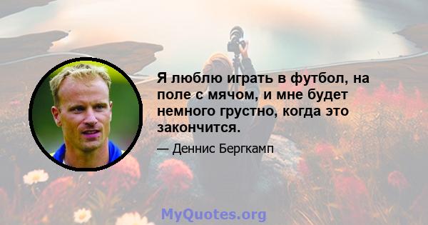 Я люблю играть в футбол, на поле с мячом, и мне будет немного грустно, когда это закончится.