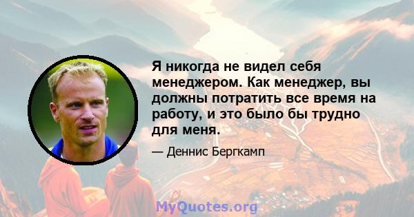 Я никогда не видел себя менеджером. Как менеджер, вы должны потратить все время на работу, и это было бы трудно для меня.