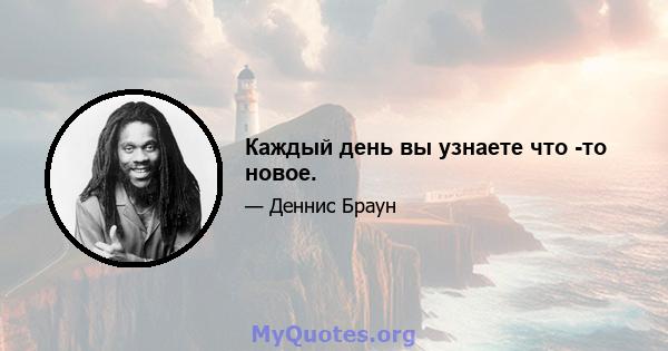 Каждый день вы узнаете что -то новое.